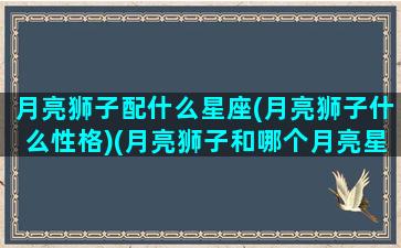 月亮狮子配什么星座(月亮狮子什么性格)(月亮狮子和哪个月亮星座最合适)