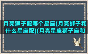 月亮狮子配哪个星座(月亮狮子和什么星座配)(月亮星座狮子座和什么星座比较配)