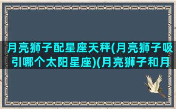 月亮狮子配星座天秤(月亮狮子吸引哪个太阳星座)(月亮狮子和月亮天秤合适吗)