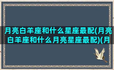 月亮白羊座和什么星座最配(月亮白羊座和什么月亮星座最配)(月亮白羊配对月亮星座)