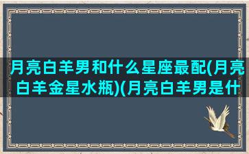 月亮白羊男和什么星座最配(月亮白羊金星水瓶)(月亮白羊男是什么意思)