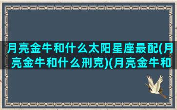 月亮金牛和什么太阳星座最配(月亮金牛和什么刑克)(月亮金牛和月亮金牛配吗)