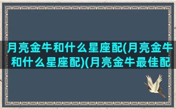 月亮金牛和什么星座配(月亮金牛和什么星座配)(月亮金牛最佳配对)