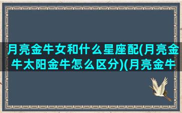 月亮金牛女和什么星座配(月亮金牛太阳金牛怎么区分)(月亮金牛女生跟什么星座男生配)