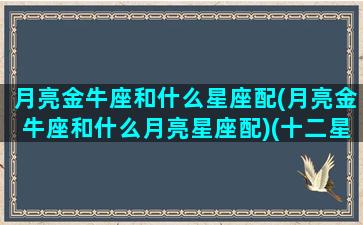 月亮金牛座和什么星座配(月亮金牛座和什么月亮星座配)(十二星座最佳配对之月亮金牛座)