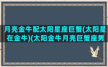 月亮金牛配太阳星座巨蟹(太阳星在金牛)(太阳金牛月亮巨蟹座男生)