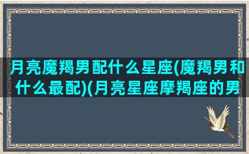 月亮魔羯男配什么星座(魔羯男和什么最配)(月亮星座摩羯座的男生和哪个星座配)