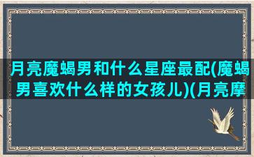 月亮魔蝎男和什么星座最配(魔蝎男喜欢什么样的女孩儿)(月亮摩羯座男生配什么星座)