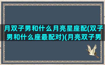 月双子男和什么月亮星座配(双子男和什么座最配对)(月亮双子男喜欢的女生类型)