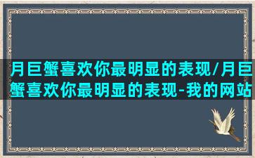 月巨蟹喜欢你最明显的表现/月巨蟹喜欢你最明显的表现-我的网站