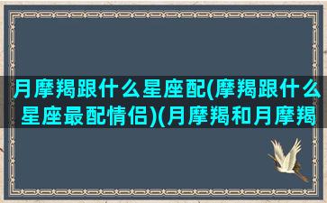 月摩羯跟什么星座配(摩羯跟什么星座最配情侣)(月摩羯和月摩羯在一起)