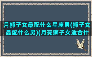 月狮子女最配什么星座男(狮子女最配什么男)(月亮狮子女适合什么月座男)