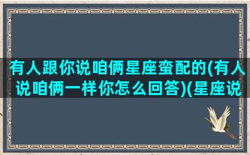 有人跟你说咱俩星座蛮配的(有人说咱俩一样你怎么回答)(星座说我们不配怎么办)