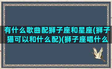 有什么歌曲配狮子座和星座(狮子猫可以和什么配)(狮子座唱什么歌好听)