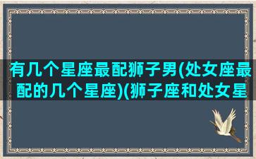 有几个星座最配狮子男(处女座最配的几个星座)(狮子座和处女星座最配)