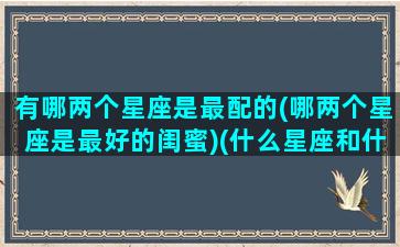 有哪两个星座是最配的(哪两个星座是最好的闺蜜)(什么星座和什么星座最配闺蜜)