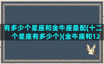 有多少个星座和金牛座最配(十二个星座有多少个)(金牛座和12星座中的哪个星座配)