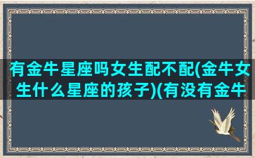 有金牛星座吗女生配不配(金牛女生什么星座的孩子)(有没有金牛座的女明星)