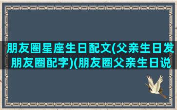 朋友圈星座生日配文(父亲生日发朋友圈配字)(朋友圈父亲生日说说)