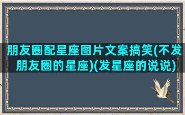 朋友圈配星座图片文案搞笑(不发朋友圈的星座)(发星座的说说)