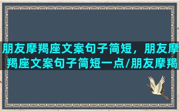 朋友摩羯座文案句子简短，朋友摩羯座文案句子简短一点/朋友摩羯座文案句子简短，朋友摩羯座文案句子简短一点-我的网站