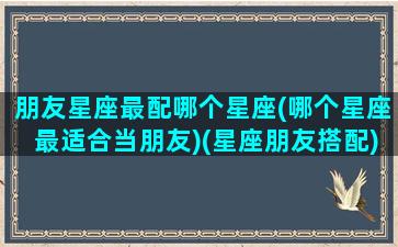 朋友星座最配哪个星座(哪个星座最适合当朋友)(星座朋友搭配)