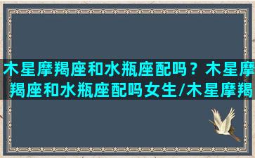 木星摩羯座和水瓶座配吗？木星摩羯座和水瓶座配吗女生/木星摩羯座和水瓶座配吗？木星摩羯座和水瓶座配吗女生-我的网站