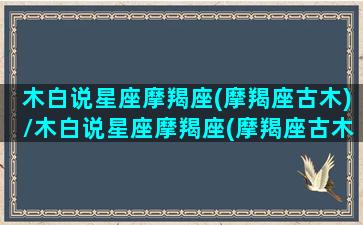 木白说星座摩羯座(摩羯座古木)/木白说星座摩羯座(摩羯座古木)-我的网站