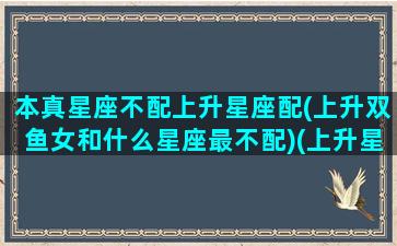 本真星座不配上升星座配(上升双鱼女和什么星座最不配)(上升星座是双鱼女很美)