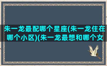 朱一龙最配哪个星座(朱一龙住在哪个小区)(朱一龙最想和哪个女演员合作)