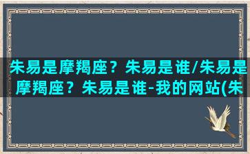 朱易是摩羯座？朱易是谁/朱易是摩羯座？朱易是谁-我的网站(朱易专访)