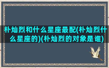 朴灿烈和什么星座最配(朴灿烈什么星座的)(朴灿烈的对象是谁)