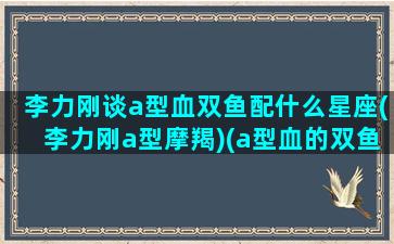 李力刚谈a型血双鱼配什么星座(李力刚a型摩羯)(a型血的双鱼座)