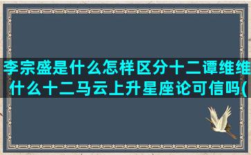 李宗盛是什么怎样区分十二谭维维什么十二马云上升星座论可信吗(李宗盛是什么星座)