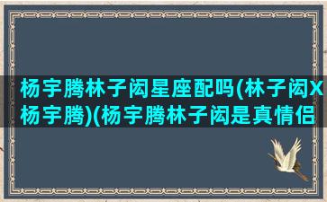 杨宇腾林子闳星座配吗(林子闳X杨宇腾)(杨宇腾林子闳是真情侣吗)