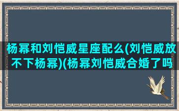 杨幂和刘恺威星座配么(刘恺威放不下杨幂)(杨幂刘恺威合婚了吗)