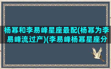 杨幂和李易峰星座最配(杨幂为李易峰流过产)(李易峰杨幂星座分析)