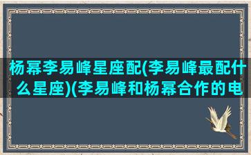 杨幂李易峰星座配(李易峰最配什么星座)(李易峰和杨幂合作的电视剧有哪些)