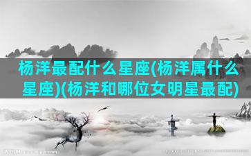 杨洋最配什么星座(杨洋属什么星座)(杨洋和哪位女明星最配)