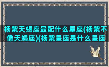 杨紫天蝎座最配什么星座(杨紫不像天蝎座)(杨紫星座是什么星座天蝎和天秤座)