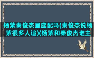 杨紫秦俊杰星座配吗(秦俊杰说杨紫很多人追)(杨紫和秦俊杰谁主动追求)