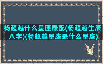 杨超越什么星座最配(杨超越生辰八字)(杨超越星座是什么星座)