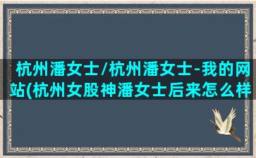 杭州潘女士/杭州潘女士-我的网站(杭州女股神潘女士后来怎么样了)