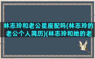 林志玲和老公星座配吗(林志玲的老公个人简历)(林志玲和她的老公)