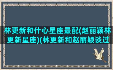 林更新和什心星座最配(赵丽颖林更新星座)(林更新和赵丽颖谈过恋爱吗)