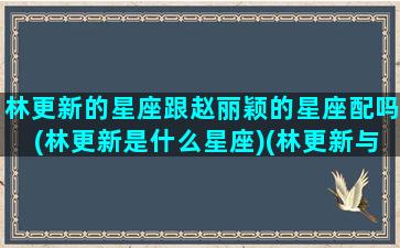 林更新的星座跟赵丽颖的星座配吗(林更新是什么星座)(林更新与赵丽颖婚纱照)