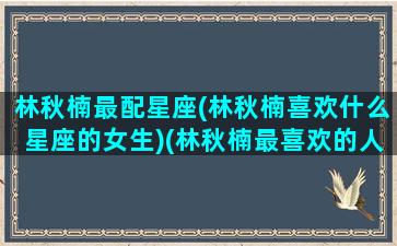 林秋楠最配星座(林秋楠喜欢什么星座的女生)(林秋楠最喜欢的人是谁)