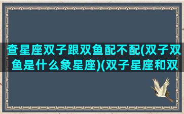 查星座双子跟双鱼配不配(双子双鱼是什么象星座)(双子星座和双鱼座合不合)