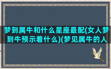 梦到属牛和什么星座最配(女人梦到牛预示着什么)(梦见属牛的人是什么意思啊)