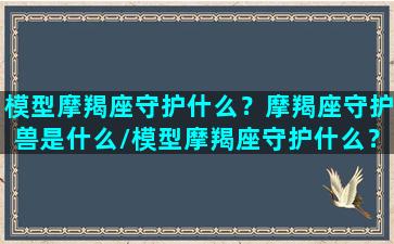 模型摩羯座守护什么？摩羯座守护兽是什么/模型摩羯座守护什么？摩羯座守护兽是什么-我的网站